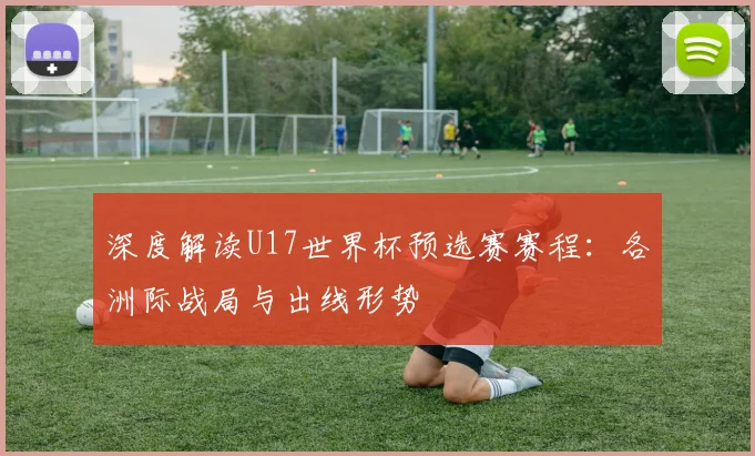 深度解读U17世界杯预选赛赛程：各洲际战局与出线形势