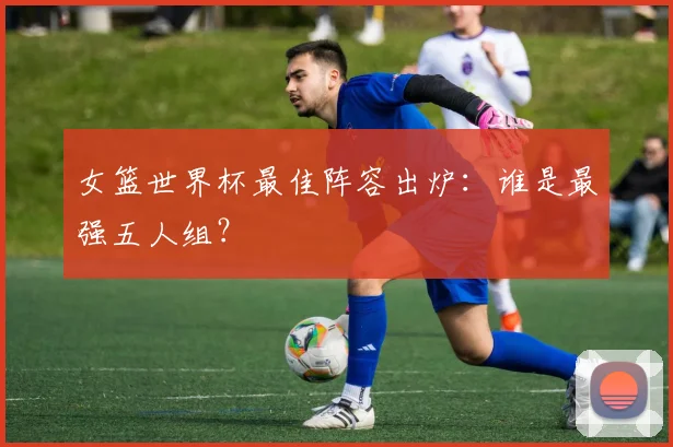 女篮世界杯最佳阵容出炉：谁是最强五人组？