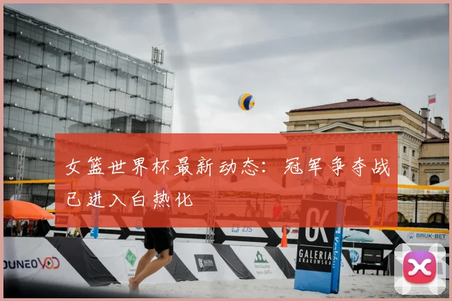 女篮世界杯最新动态：冠军争夺战已进入白热化