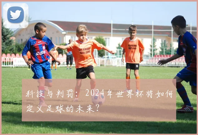 科技与判罚:2024年世界杯将如何定义足球的未来?