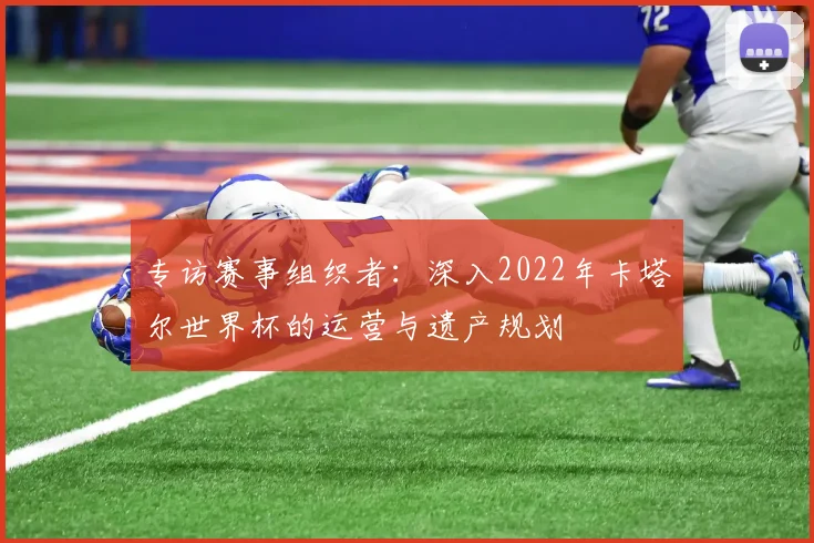 专访赛事组织者:深入2022年卡塔尔世界杯的运营与遗产规划
