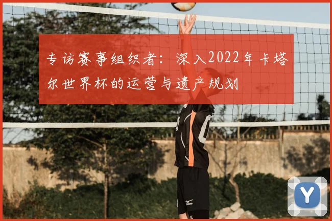 专访赛事组织者:深入2022年卡塔尔世界杯的运营与遗产规划