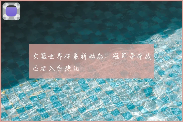 女篮世界杯最新动态：冠军争夺战已进入白热化