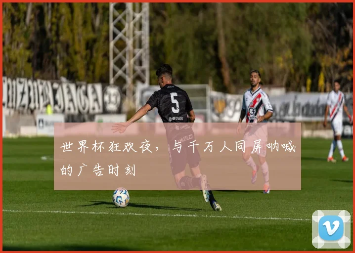 世界杯狂欢夜，与千万人同屏呐喊的广告时刻